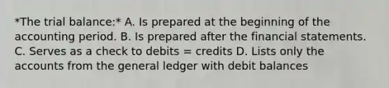 *<a href='https://www.questionai.com/knowledge/kroPuglSOF-the-trial-balance' class='anchor-knowledge'>the trial balance</a>:* A. Is prepared at the beginning of the accounting period. B. Is prepared after the <a href='https://www.questionai.com/knowledge/kFBJaQCz4b-financial-statements' class='anchor-knowledge'>financial statements</a>. C. Serves as a check to debits = credits D. Lists only the accounts from <a href='https://www.questionai.com/knowledge/kdxbifuCZE-the-general-ledger' class='anchor-knowledge'>the general ledger</a> with debit balances