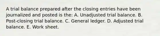 A trial balance prepared after the closing entries have been journalized and posted is the: A. Unadjusted trial balance. B. Post-closing trial balance. C. General ledger. D. Adjusted trial balance. E. Work sheet.