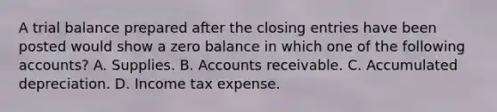 A trial balance prepared after the <a href='https://www.questionai.com/knowledge/kosjhwC4Ps-closing-entries' class='anchor-knowledge'>closing entries</a> have been posted would show a zero balance in which one of the following accounts? A. Supplies. B. Accounts receivable. C. Accumulated depreciation. D. Income tax expense.