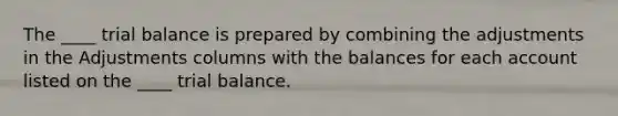 The ____ trial balance is prepared by combining the adjustments in the Adjustments columns with the balances for each account listed on the ____ trial balance.