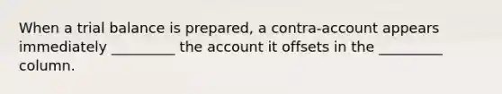 When a trial balance is prepared, a contra-account appears immediately _________ the account it offsets in the _________ column.