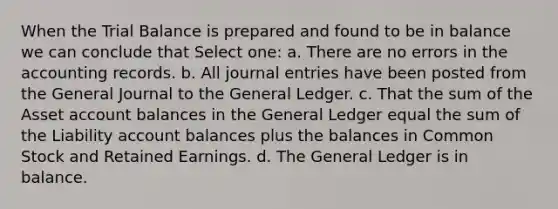 When the Trial Balance is prepared and found to be in balance we can conclude that Select one: a. There are no errors in the accounting records. b. All journal entries have been posted from the General Journal to the General Ledger. c. That the sum of the Asset account balances in the General Ledger equal the sum of the Liability account balances plus the balances in Common Stock and Retained Earnings. d. The General Ledger is in balance.