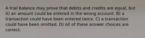 A trial balance may prove that debits and credits are equal, but A) an amount could be entered in the wrong account. B) a transaction could have been entered twice. C) a transaction could have been omitted. D) All of these answer choices are correct.