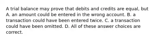 A trial balance may prove that debits and credits are equal, but A. an amount could be entered in the wrong account. B. a transaction could have been entered twice. C. a transaction could have been omitted. D. All of these answer choices are correct.