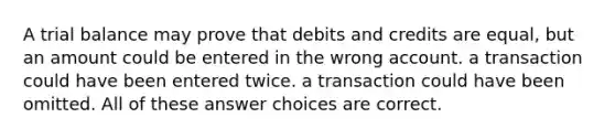 A trial balance may prove that debits and credits are equal, but an amount could be entered in the wrong account. a transaction could have been entered twice. a transaction could have been omitted. All of these answer choices are correct.