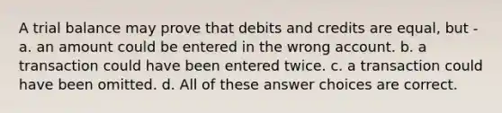 A trial balance may prove that debits and credits are equal, but - a. an amount could be entered in the wrong account. b. a transaction could have been entered twice. c. a transaction could have been omitted. d. All of these answer choices are correct.