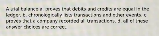 A trial balance a. proves that debits and credits are equal in the ledger. b. chronologically lists transactions and other events. c. proves that a company recorded all transactions. d. all of these answer choices are correct.