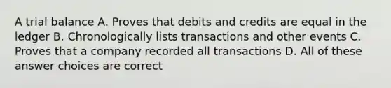 A trial balance A. Proves that debits and credits are equal in the ledger B. Chronologically lists transactions and other events C. Proves that a company recorded all transactions D. All of these answer choices are correct