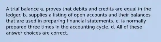 A trial balance a. proves that debits and credits are equal in the ledger. b. supplies a listing of open accounts and their balances that are used in preparing financial statements. c. is normally prepared three times in the accounting cycle. d. All of these answer choices are correct.