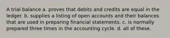 A trial balance a. proves that debits and credits are equal in the ledger. b. supplies a listing of open accounts and their balances that are used in preparing financial statements. c. is normally prepared three times in the accounting cycle. d. all of these.