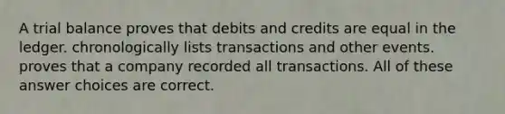 A trial balance proves that debits and credits are equal in the ledger. chronologically lists transactions and other events. proves that a company recorded all transactions. All of these answer choices are correct.