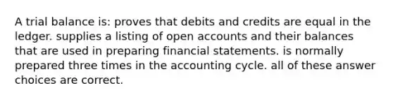 A trial balance is: proves that debits and credits are equal in the ledger. supplies a listing of open accounts and their balances that are used in preparing financial statements. is normally prepared three times in the accounting cycle. all of these answer choices are correct.