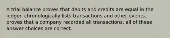 A trial balance proves that debits and credits are equal in the ledger. chronologically lists transactions and other events. proves that a company recorded all transactions. all of these answer choices are correct.