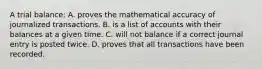 A trial balance: A. proves the mathematical accuracy of journalized transactions. B. is a list of accounts with their balances at a given time. C. will not balance if a correct journal entry is posted twice. D. proves that all transactions have been recorded.