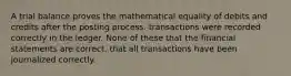 A trial balance proves the mathematical equality of debits and credits after the posting process. transactions were recorded correctly in the ledger. None of these that the financial statements are correct. that all transactions have been journalized correctly.