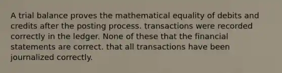 A trial balance proves the mathematical equality of debits and credits after the posting process. transactions were recorded correctly in the ledger. None of these that the <a href='https://www.questionai.com/knowledge/kFBJaQCz4b-financial-statements' class='anchor-knowledge'>financial statements</a> are correct. that all transactions have been journalized correctly.