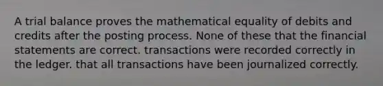 A trial balance proves the mathematical equality of debits and credits after the posting process. None of these that the financial statements are correct. transactions were recorded correctly in the ledger. that all transactions have been journalized correctly.