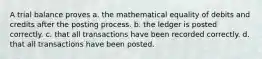 A trial balance proves a. the mathematical equality of debits and credits after the posting process. b. the ledger is posted correctly. c. that all transactions have been recorded correctly. d. that all transactions have been posted.