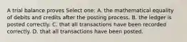 A trial balance proves Select one: A. the mathematical equality of debits and credits after the posting process. B. the ledger is posted correctly. C. that all transactions have been recorded correctly. D. that all transactions have been posted.