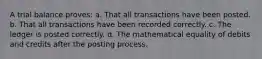 A trial balance proves: a. That all transactions have been posted. b. That all transactions have been recorded correctly. c. The ledger is posted correctly. d. The mathematical equality of debits and credits after the posting process.