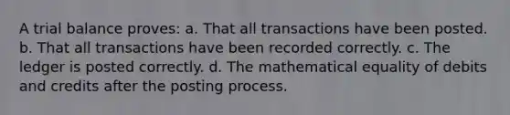 A trial balance proves: a. That all transactions have been posted. b. That all transactions have been recorded correctly. c. The ledger is posted correctly. d. The mathematical equality of debits and credits after the posting process.