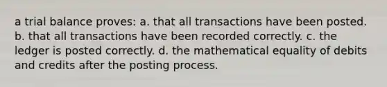 a trial balance proves: a. that all transactions have been posted. b. that all transactions have been recorded correctly. c. the ledger is posted correctly. d. the mathematical equality of debits and credits after the posting process.