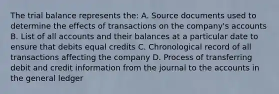 The trial balance represents the: A. Source documents used to determine the effects of transactions on the company's accounts B. List of all accounts and their balances at a particular date to ensure that debits equal credits C. Chronological record of all transactions affecting the company D. Process of transferring debit and credit information from the journal to the accounts in the general ledger