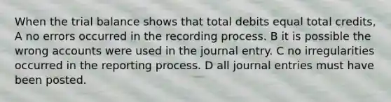 When the trial balance shows that total debits equal total credits, A no errors occurred in the recording process. B it is possible the wrong accounts were used in the journal entry. C no irregularities occurred in the reporting process. D all journal entries must have been posted.