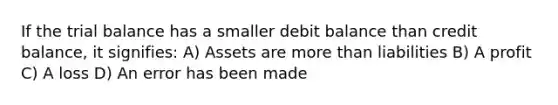 If the trial balance has a smaller debit balance than credit balance, it signifies: A) Assets are more than liabilities B) A profit C) A loss D) An error has been made