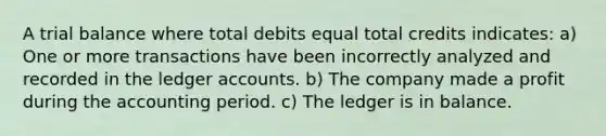 A trial balance where total debits equal total credits indicates: a) One or more transactions have been incorrectly analyzed and recorded in the ledger accounts. b) The company made a profit during the accounting period. c) The ledger is in balance.