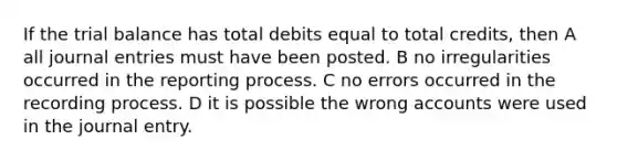 If the trial balance has total debits equal to total credits, then A all journal entries must have been posted. B no irregularities occurred in the reporting process. C no errors occurred in the recording process. D it is possible the wrong accounts were used in the journal entry.