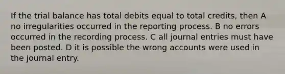 If the trial balance has total debits equal to total credits, then A no irregularities occurred in the reporting process. B no errors occurred in the recording process. C all journal entries must have been posted. D it is possible the wrong accounts were used in the journal entry.