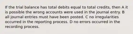 If the trial balance has total debits equal to total credits, then A it is possible the wrong accounts were used in the journal entry. B all journal entries must have been posted. C no irregularities occurred in the reporting process. D no errors occurred in the recording process.