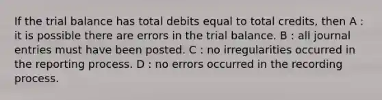 If the trial balance has total debits equal to total credits, then A : it is possible there are errors in the trial balance. B : all journal entries must have been posted. C : no irregularities occurred in the reporting process. D : no errors occurred in the recording process.