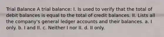 Trial Balance A trial balance: I. Is used to verify that the total of debit balances is equal to the total of credit balances. II. Lists all the company's general ledger accounts and their balances. a. I only. b. I and II. c. Neither I nor II. d. II only.