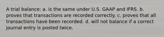 A trial balance: a. is the same under U.S. GAAP and IFRS. b. proves that transactions are recorded correctly. c. proves that all transactions have been recorded. d. will not balance if a correct journal entry is posted twice.