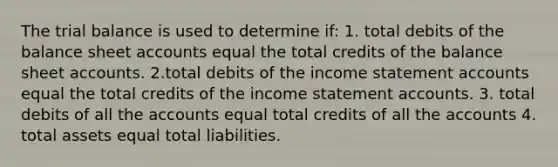 The trial balance is used to determine if: 1. total debits of the balance sheet accounts equal the total credits of the balance sheet accounts. 2.total debits of the income statement accounts equal the total credits of the income statement accounts. 3. total debits of all the accounts equal total credits of all the accounts 4. total assets equal total liabilities.