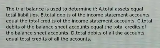 The trial balance is used to determine if: A.total assets equal total liabilities. B.total debits of the income statement accounts equal the total credits of the income statement accounts. C.total debits of the balance sheet accounts equal the total credits of the balance sheet accounts. D.total debits of all the accounts equal total credits of all the accounts.