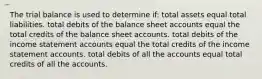 The trial balance is used to determine if: total assets equal total liabilities. total debits of the balance sheet accounts equal the total credits of the balance sheet accounts. total debits of the income statement accounts equal the total credits of the income statement accounts. total debits of all the accounts equal total credits of all the accounts.