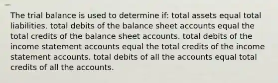 The trial balance is used to determine if: total assets equal total liabilities. total debits of the balance sheet accounts equal the total credits of the balance sheet accounts. total debits of the income statement accounts equal the total credits of the income statement accounts. total debits of all the accounts equal total credits of all the accounts.