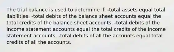 The trial balance is used to determine if: -total assets equal total liabilities. -total debits of the balance sheet accounts equal the total credits of the balance sheet accounts. -total debits of the income statement accounts equal the total credits of the income statement accounts. -total debits of all the accounts equal total credits of all the accounts.