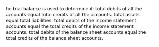 he trial balance is used to determine if: total debits of all the accounts equal total credits of all the accounts. total assets equal total liabilities. total debits of the income statement accounts equal the total credits of the income statement accounts. total debits of the balance sheet accounts equal the total credits of the balance sheet accounts.