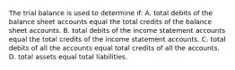 The trial balance is used to determine if: A. total debits of the balance sheet accounts equal the total credits of the balance sheet accounts. B. total debits of the income statement accounts equal the total credits of the income statement accounts. C. total debits of all the accounts equal total credits of all the accounts. D. total assets equal total liabilities.