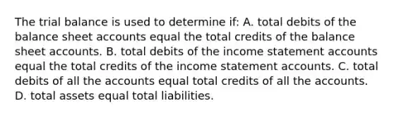 The trial balance is used to determine if: A. total debits of the balance sheet accounts equal the total credits of the balance sheet accounts. B. total debits of the income statement accounts equal the total credits of the income statement accounts. C. total debits of all the accounts equal total credits of all the accounts. D. total assets equal total liabilities.