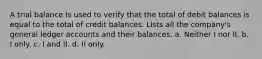 A trial balance Is used to verify that the total of debit balances is equal to the total of credit balances. Lists all the company's general ledger accounts and their balances. a. Neither I nor II. b. I only. c. I and II. d. II only.