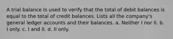 A trial balance Is used to verify that the total of debit balances is equal to the total of credit balances. Lists all the company's general ledger accounts and their balances. a. Neither I nor II. b. I only. c. I and II. d. II only.