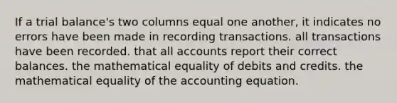 If a trial balance's two columns equal one another, it indicates no errors have been made in recording transactions. all transactions have been recorded. that all accounts report their correct balances. the mathematical equality of debits and credits. the mathematical equality of the accounting equation.