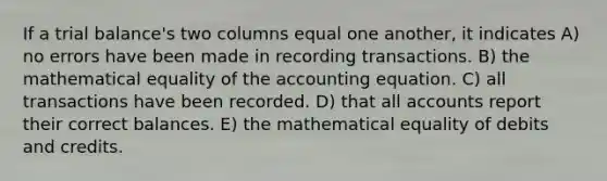 If a trial balance's two columns equal one another, it indicates A) no errors have been made in recording transactions. B) the mathematical equality of the accounting equation. C) all transactions have been recorded. D) that all accounts report their correct balances. E) the mathematical equality of debits and credits.