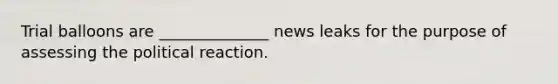 Trial balloons are ______________ news leaks for the purpose of assessing the political reaction.