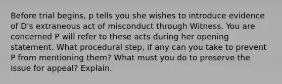 Before trial begins, p tells you she wishes to introduce evidence of D's extraneous act of misconduct through Witness. You are concerned P will refer to these acts during her opening statement. What procedural step, if any can you take to prevent P from mentioning them? What must you do to preserve the issue for appeal? Explain.